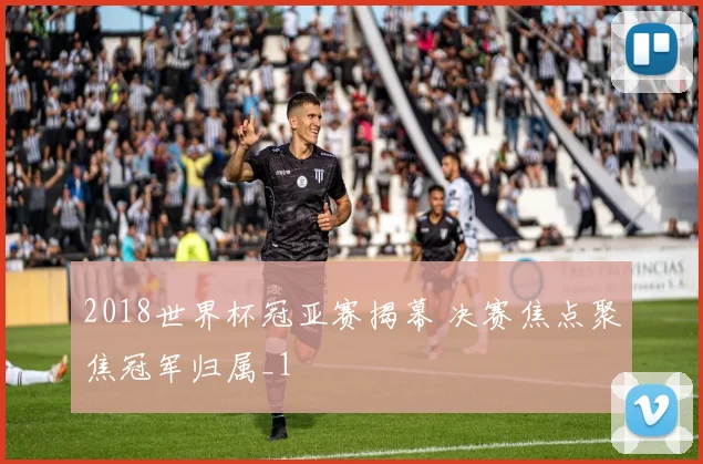 2018世界杯冠亚赛揭幕 决赛焦点聚焦冠军归属_1