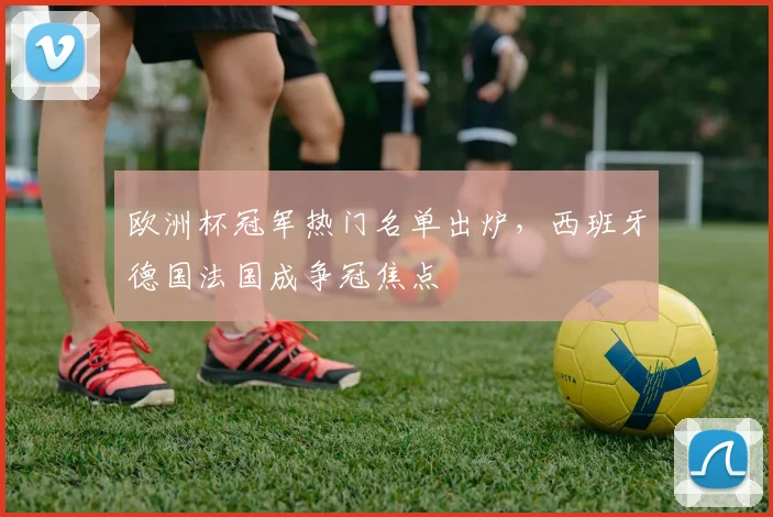 欧洲杯冠军热门名单出炉，西班牙德国法国成争冠焦点
