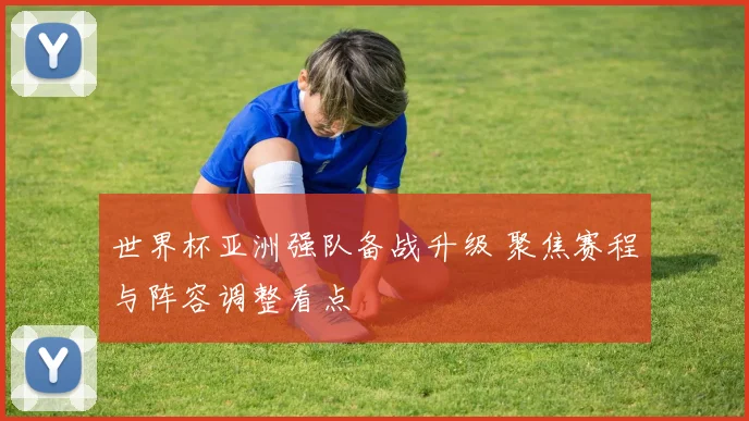 世界杯亚洲强队备战升级 聚焦赛程与阵容调整看点