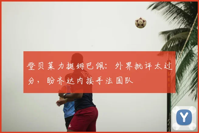 登贝莱力挺姆巴佩:外界批评太过分,盼齐达内接手法国队