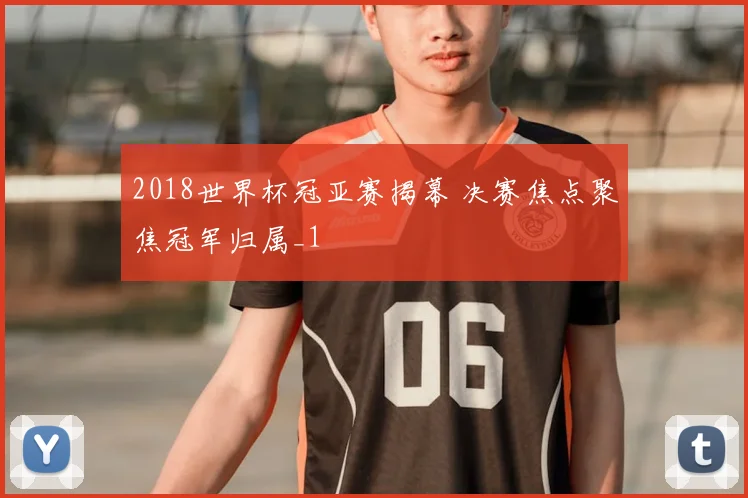 2018世界杯冠亚赛揭幕 决赛焦点聚焦冠军归属_1