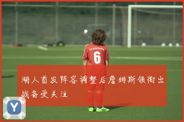 湖人首发阵容调整后詹姆斯领衔出战备受关注