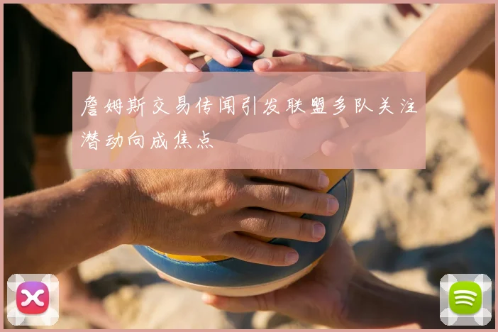 詹姆斯交易传闻引发联盟多队关注潜动向成焦点