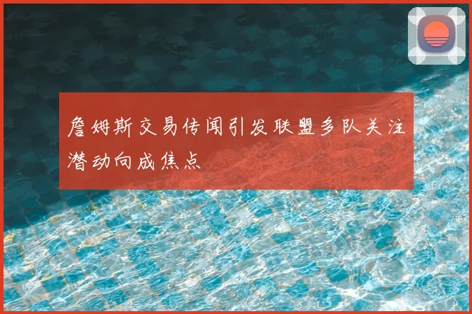 詹姆斯交易传闻引发联盟多队关注潜动向成焦点