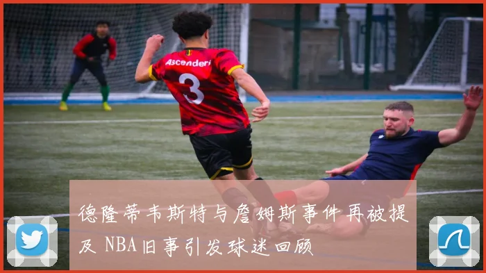 德隆蒂韦斯特与詹姆斯事件再被提及 NBA旧事引发球迷回顾